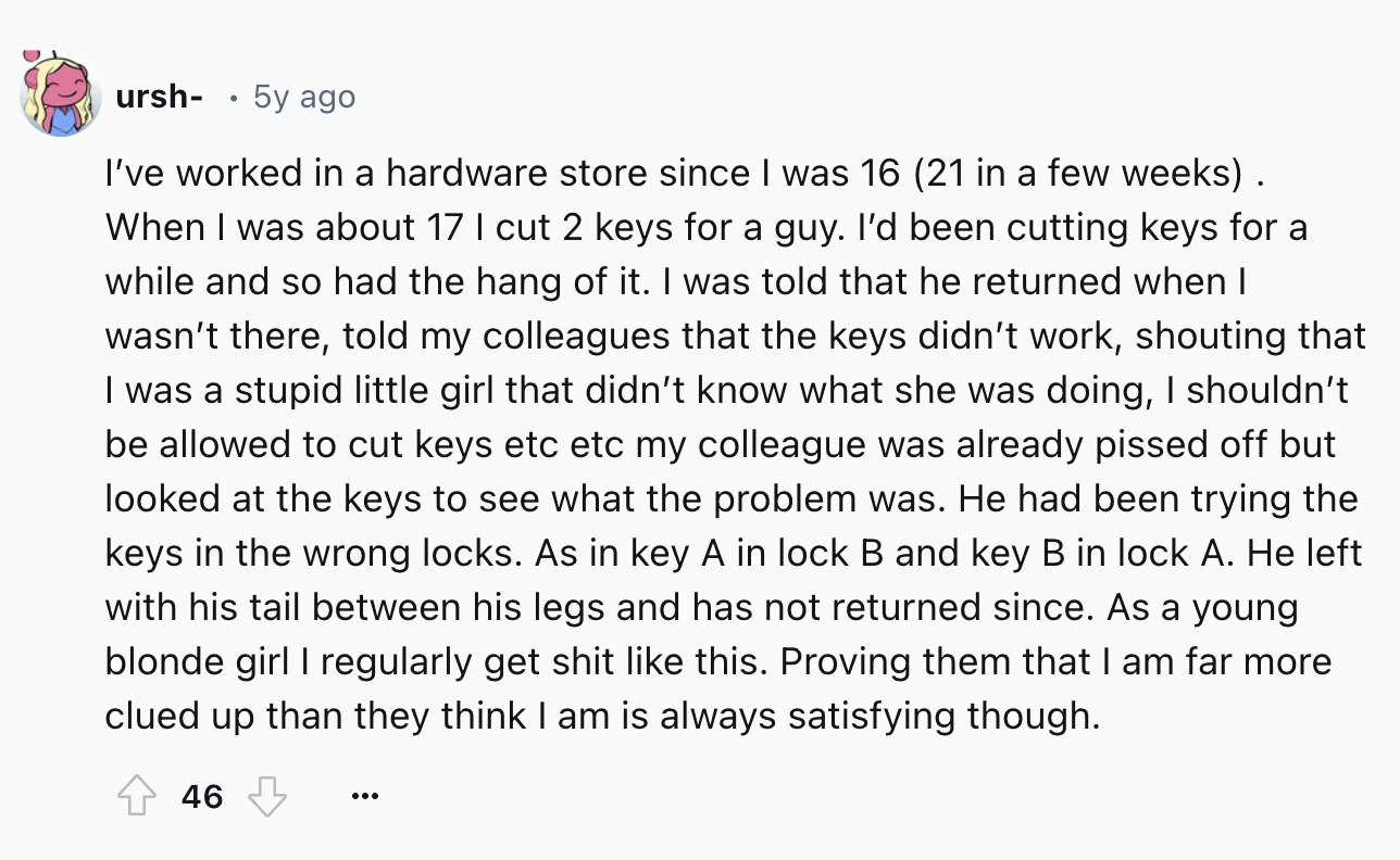 screenshot - ursh 5y ago I've worked in a hardware store since I was 16 21 in a few weeks. When I was about 17 I cut 2 keys for a guy. I'd been cutting keys for a while and so had the hang of it. I was told that he returned when I wasn't there, told my co